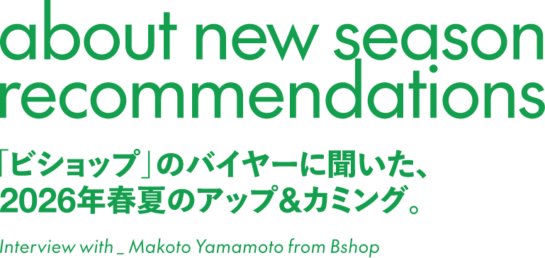 about new season recommendations 「ビショップ」のバイヤーに聞いた、2026年夏のアップ&カミング。 Interiew with_Makoto Yamamoto from Bshop
