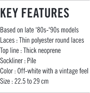 KEY FEATURES Based on late '80s-'90s models Laces:Thin polyester round laces Top line:Thick neoprene Sockliner:Pile Color:Off-white with a vintage feel Size:22.5 to 29cm