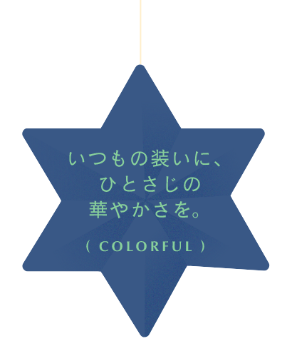 いつもの装いに、ひとさじの華やかさを。( COLORFUL )